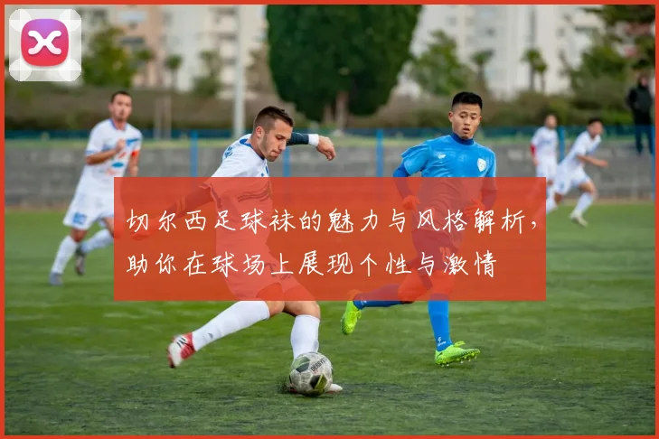 切尔西足球袜的魅力与风格解析，助你在球场上展现个性与激情