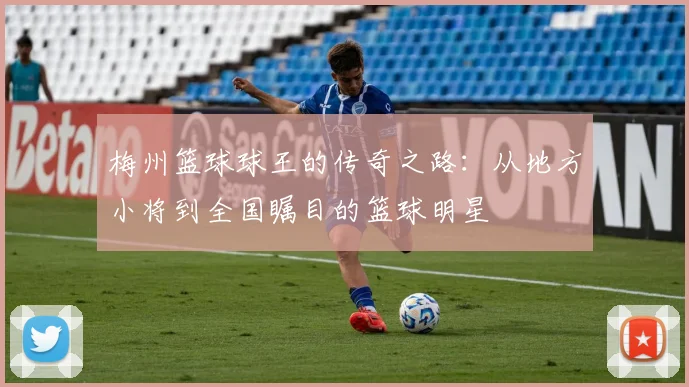 梅州篮球球王的传奇之路：从地方小将到全国瞩目的篮球明星