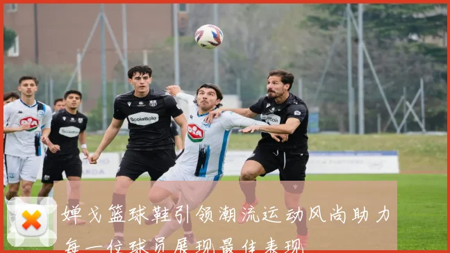 婵戈篮球鞋引领潮流运动风尚助力每一位球员展现最佳表现