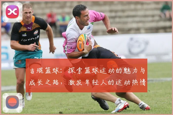 吉琨篮球：探索篮球运动的魅力与成长之路，激发年轻人的运动热情与团队精神