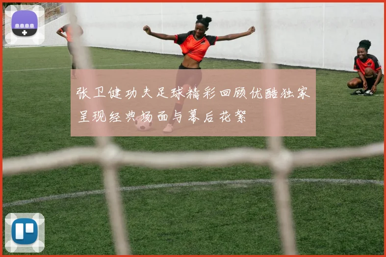 张卫健功夫足球精彩回顾优酷独家呈现经典场面与幕后花絮