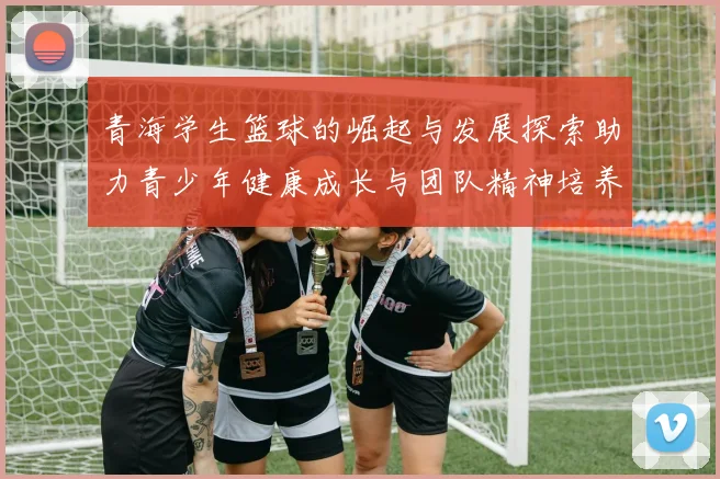 青海学生篮球的崛起与发展探索助力青少年健康成长与团队精神培养