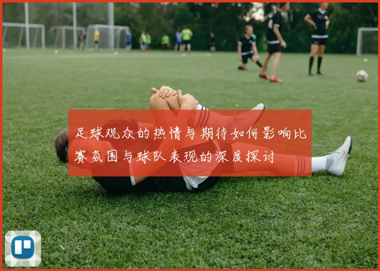 足球观众的热情与期待如何影响比赛氛围与球队表现的深度探讨