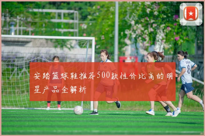 安踏篮球鞋推荐500款性价比高的明星产品全解析