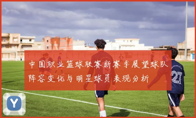 中国职业篮球联赛新赛季展望球队阵容变化与明星球员表现分析