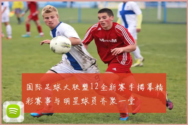 国际足球大联盟12全新赛季揭幕精彩赛事与明星球员齐聚一堂