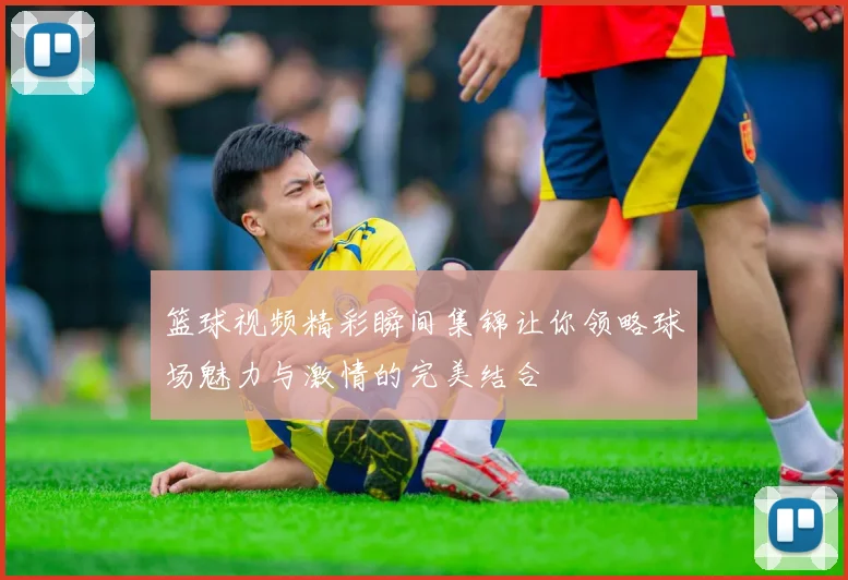 篮球视频精彩瞬间集锦让你领略球场魅力与激情的完美结合