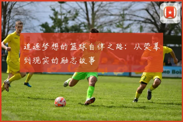 追逐梦想的篮球自律之路：从荧幕到现实的励志故事